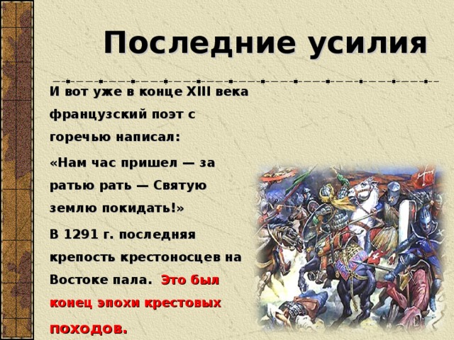 Последние усилия И вот уже в конце XIII века французский поэт с горечью написал: «Нам час пришел — за ратью рать — Святую землю покидать!» В 1291 г. последняя крепость крестоносцев на Востоке пала.  Это был конец эпохи крестовых походов.  