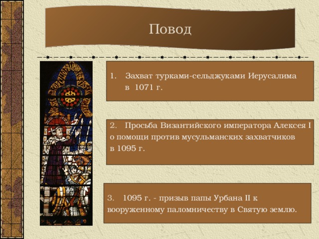 Повод Захват турками-сельджуками Иерусалима  в 1071 г. 2. Просьба Византийского императора Алексея I о помощи против мусульманских захватчиков в 1095 г. 3. 1095 г. - призыв папы Урбана II к вооруженному паломничеству в Святую землю.  