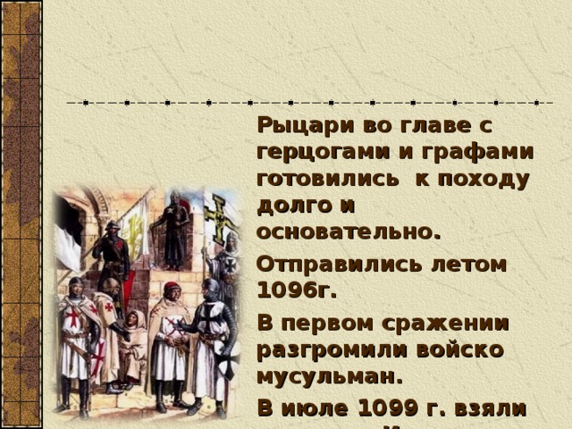 Рыцари во главе с герцогами и графами готовились к походу долго и основательно. Отправились летом 1096г. В первом сражении разгромили войско мусульман. В июле 1099 г. взяли штурмом Иерусалим.  