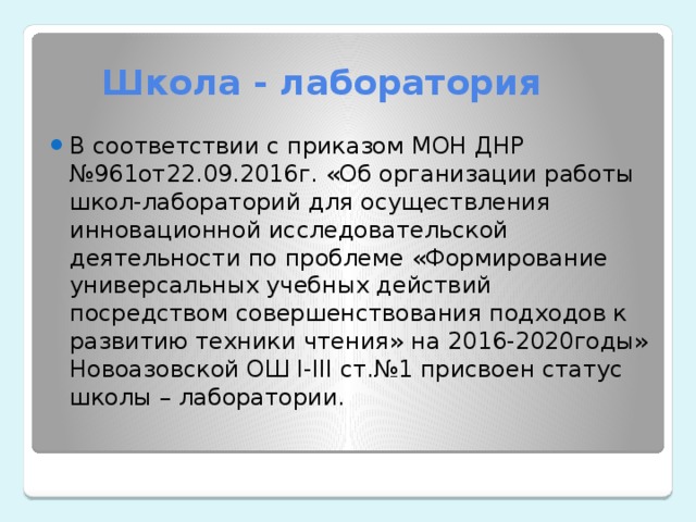  Школа - лаборатория В соответствии с приказом МОН ДНР №961от22.09.2016г. «Об организации работы школ-лабораторий для осуществления инновационной исследовательской деятельности по проблеме «Формирование универсальных учебных действий посредством совершенствования подходов к развитию техники чтения» на 2016-2020годы» Новоазовской ОШ I-III ст.№1 присвоен статус школы – лаборатории.  