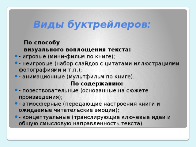  Виды буктрейлеров: По способу визуального воплощения текста: - игровые (мини-фильм по книге); - неигровые (набор слайдов с цитатами иллюстрациями фотографиями и т.п.); - анимационные (мультфильм по книге).  По содержанию: - повествовательные (основанные на сюжете произведения); - атмосферные (передающие настроения книги и ожидаемые читательские эмоции); - концептуальные (транслирующие ключевые идеи и общую смысловую направленность текста). 