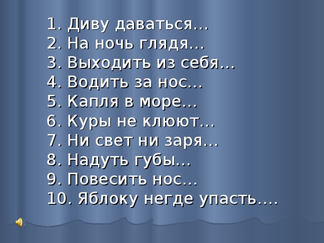 1. Диву даваться…  2. На ночь глядя…  3. Выходить из себя…  4. Водить за нос…  5. Капля в море…  6. Куры не клюют…  7. Ни свет ни заря…  8. Надуть губы…  9. Повесить нос…  10. Яблоку негде упасть…. 