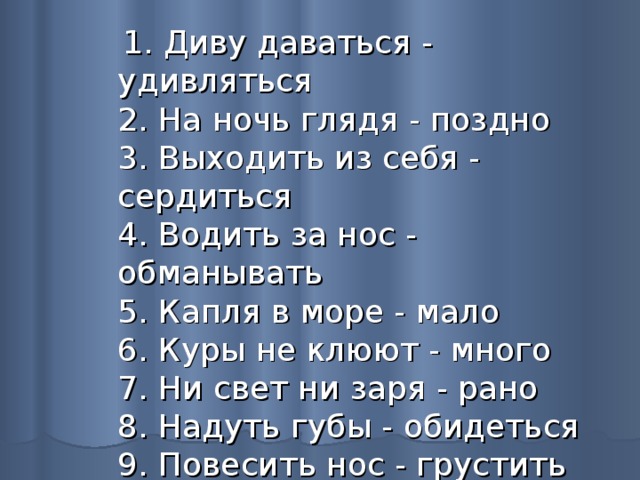  1. Диву даваться - удивляться  2. На ночь глядя - поздно  3. Выходить из себя - сердиться  4. Водить за нос - обманывать  5. Капля в море - мало  6. Куры не клюют - много  7. Ни свет ни заря - рано  8. Надуть губы - обидеться  9. Повесить нос - грустить  10. Яблоку негде упасть - тесно 