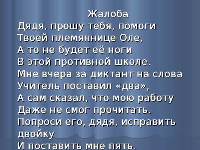  Жалоба  Дядя, прошу тебя, помоги  Твоей племяннице Оле,  А то не будет её ноги  В этой противной школе.  Мне вчера за диктант на слова  Учитель поставил «два»,  А сам сказал, что мою работу  Даже не смог прочитать.  Попроси его, дядя, исправить двойку  И поставить мне пять. 
