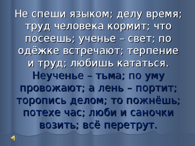 Не спеши языком; делу время; труд человека кормит; что посеешь; ученье – свет; по одёжке встречают; терпение и труд; любишь кататься.  Неученье – тьма; по уму провожают; а лень – портит; торопись делом; то пожнёшь; потехе час; люби и саночки возить; всё перетрут. 