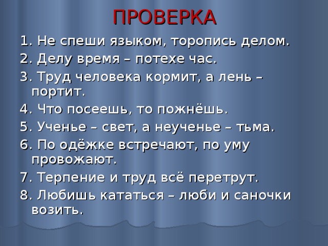 ПРОВЕРКА 1. Не спеши языком, торопись делом. 2. Делу время – потехе час. 3. Труд человека кормит, а лень – портит. 4. Что посеешь, то пожнёшь. 5. Ученье – свет, а неученье – тьма. 6. По одёжке встречают, по уму провожают. 7. Терпение и труд всё перетрут. 8. Любишь кататься – люби и саночки возить. 