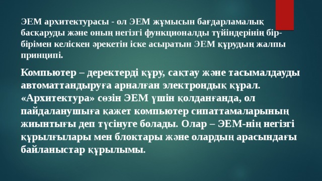 ЭЕМ архитектурасы - ол ЭЕМ жұмысын бағдарламалық басқаруды және оның негізгі функционалды түйіндерінің бір-бірімен келіскен әрекетін іске асыратын ЭЕМ құрудың жалпы принципі. Компьютер  – деректерді құру, сақтау және тасымалдауды автоматтандыруға арналған электрондық құрал. «Архитектура» сөзін ЭЕМ үшін қолданғанда, ол пайдаланушыға қажет компьютер сипаттамаларының жиынтығы деп түсінуге болады. Олар – ЭЕМ-нің негізгі құрылғылары мен блоктары және олардың арасындағы байланыстар құрылымы. 