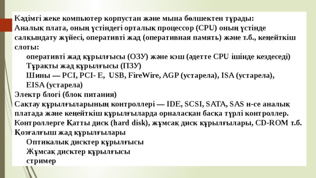 Кәдімгі жеке компьютер корпустан және мына бөлшектен тұрады: Аналық плата, оның үстіндегі орталық процессор (CPU) оның үстінде  салқындату жүйесі, оперативті жад (оперативная память) және т.б., кеңейткіш слоты: оперативті жад құрылғысы (ОЗУ) және кэш (әдетте CPU ішінде кездеседі) Тұрақты жад құрылғысы (ПЗУ) Шины — PCI, PCI- E,  USB, FireWire, AGP (устарела), ISA (устарела),  EISA (устарела) Электр блогі (блок питания) Сақтау құрылғыларының контроллері — IDE, SCSI, SATA, SAS н-се аналық платада және кеңейткіш құрылғыларда орналасқан басқа түрлі контроллер. Контроллерге Қатты диск (hard disk), жұмсақ диск құрылғылары, CD-ROM т.б. Қозғалғыш жад құрылғылары Оптикалық дисктер құрылғысы Жұмсақ дисктер құрылғысы стример 