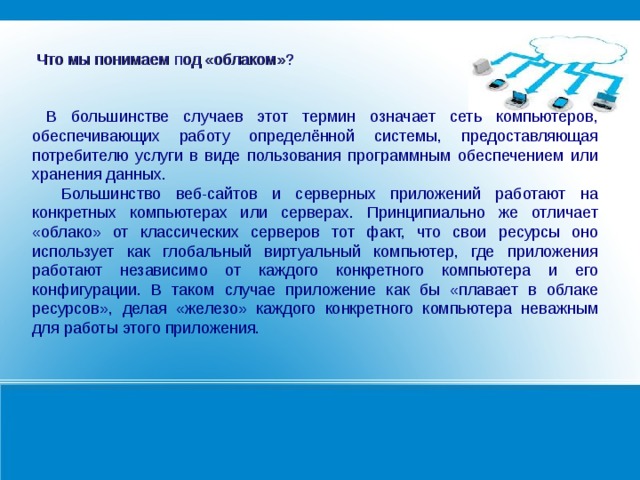  Что мы понимаем под «облаком»?  В большинстве случаев этот термин означает сеть компьютеров, обеспечивающих работу определённой системы, предоставляющая потребителю услуги в виде пользования программным обеспечением или хранения данных.  Большинство веб-сайтов и серверных приложений работают на конкретных компьютерах или серверах. Принципиально же отличает «облако» от классических серверов тот факт, что свои ресурсы оно использует как глобальный виртуальный компьютер, где приложения работают независимо от каждого конкретного компьютера и его конфигурации. В таком случае приложение как бы «плавает в облаке ресурсов», делая «железо» каждого конкретного компьютера неважным для работы этого приложения.   