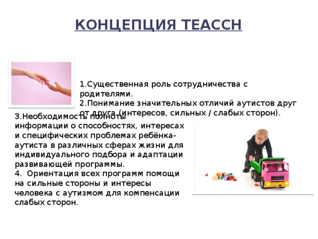 Концепция ТЕАССН   1.Существенная роль сотрудничества с родителями. 2.Понимание значительных отличий аутистов друг от друга (интересов, сильных / слабых сторон). 3.Необходимость полноты информации о способностях, интересах и специфических проблемах ребёнка-аутиста в различных сферах жизни для индивидуального подбора и адаптации развивающей программы. 4.  Ориентация всех программ помощи на сильные стороны и интересы человека с аутизмом для компенсации слабых сторон. 