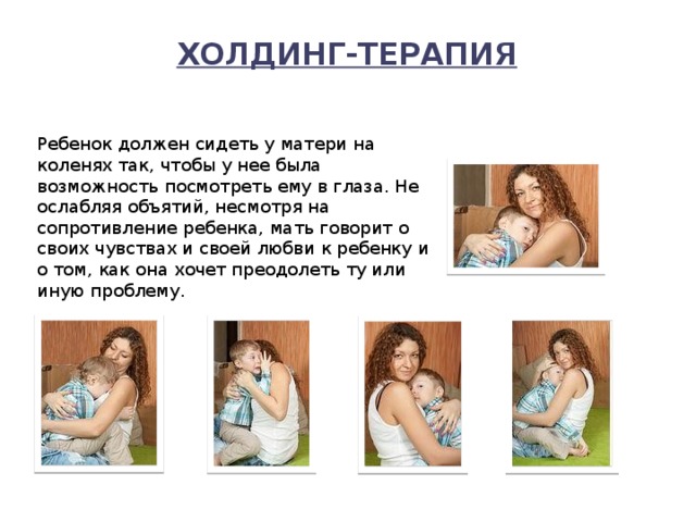 Холдинг-терапия   Ребенок должен сидеть у матери на коленях так, чтобы у нее была возможность посмотреть ему в глаза. Не ослабляя объятий, несмотря на сопротивление ребенка, мать говорит о своих чувствах и своей любви к ребенку и о том, как она хочет преодолеть ту или иную проблему. Фотографии взяты с фотобанка Лори  