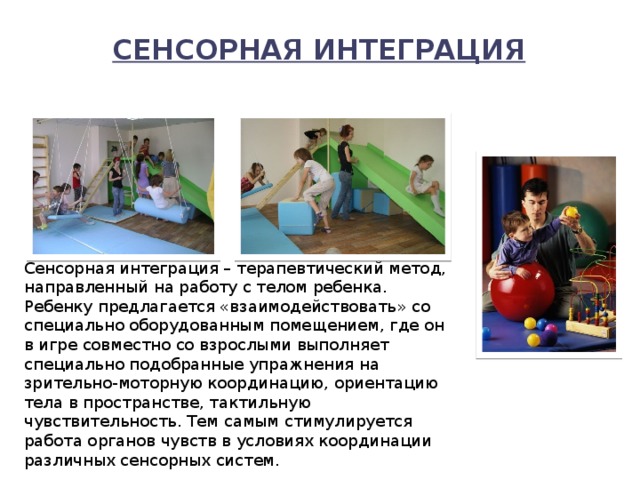Сенсорная интеграция   Сенсорная интеграция – терапевтический метод, направленный на работу с телом ребенка. Ребенку предлагается «взаимодействовать» со специально оборудованным помещением, где он в игре совместно со взрослыми выполняет специально подобранные упражнения на зрительно-моторную координацию, ориентацию тела в пространстве, тактильную чувствительность. Тем самым стимулируется работа органов чувств в условиях координации различных сенсорных систем. 