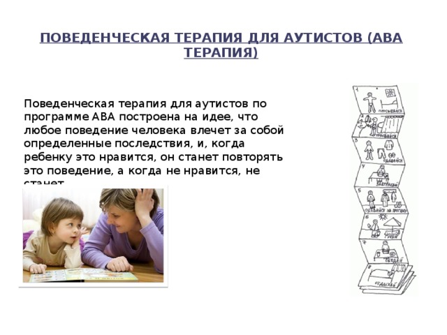 Поведенческая терапия для аутистов (АВА терапия)   Поведенческая терапия для аутистов по программе АВА построена на идее, что любое поведение человека влечет за собой определенные последствия, и, когда ребенку это нравится, он станет повторять это поведение, а когда не нравится, не станет. 