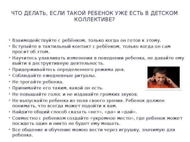 Что делать, если такой ребенок уже есть в детском коллективе?   Взаимодействуйте с ребёнком, только когда он готов к этому. Вступайте в тактильный контакт с ребёнком, только когда он сам просит об этом. Научитесь улавливать изменения в поведении ребенка, не давайте ему выйти в деструктивную деятельность. Придерживайтесь определенного режима дня. Соблюдайте ежедневные ритуалы. Не трогайте ребенка. Принимайте его таким, какой он есть. Не повышайте голос и не издавайте громких звуков. Не выпускайте ребенка из поля своего зрения. Ребенок должен понимать, что всегда может подойти к вам. Найдите общий способ сказать «нет», «да» и «дай». Совместно с ребенком создайте «укромное место», где ребенок может посидеть один и никто не будет ему мешать. Все общение и обучение можно вести через игрушку, значимую для ребенка. 