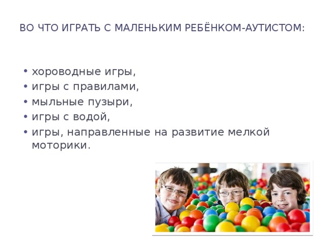 Во что играть с маленьким ребёнком-аутистом:   хороводные игры, игры с правилами, мыльные пузыри, игры с водой, игры, направленные на развитие мелкой моторики. 