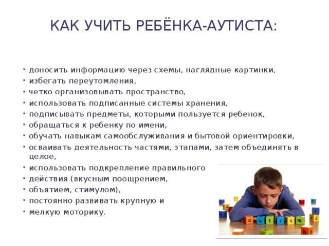 Как учить ребёнка-аутиста:   доносить информацию через схемы, наглядные картинки, избегать переутомления, четко организовывать пространство, использовать подписанные системы хранения, подписывать предметы, которыми пользуется ребенок, обращаться к ребенку по имени, обучать навыкам самообслуживания и бытовой ориентировки, осваивать деятельность частями, этапами, затем объединять в целое, использовать подкрепление правильного действия (вкусным поощрением, объятием, стимулом), постоянно развивать крупную и мелкую моторику. 