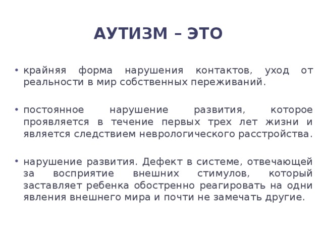 Аутизм – это крайняя форма нарушения контактов, уход от реальности в мир собственных переживаний. постоянное нарушение развития, которое проявляется в течение первых трех лет жизни и является следствием неврологического расстройства. нарушение развития. Дефект в системе, отвечающей за восприятие внешних стимулов, который заставляет ребенка обостренно реагировать на одни явления внешнего мира и почти не замечать другие. 
