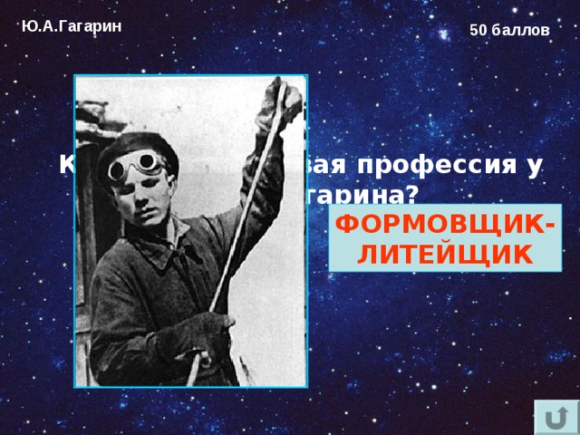 Ю.А.Гагарин 50 баллов Какая была первая профессия у Юрия Гагарина?  ФОРМОВЩИК- ЛИТЕЙЩИК 