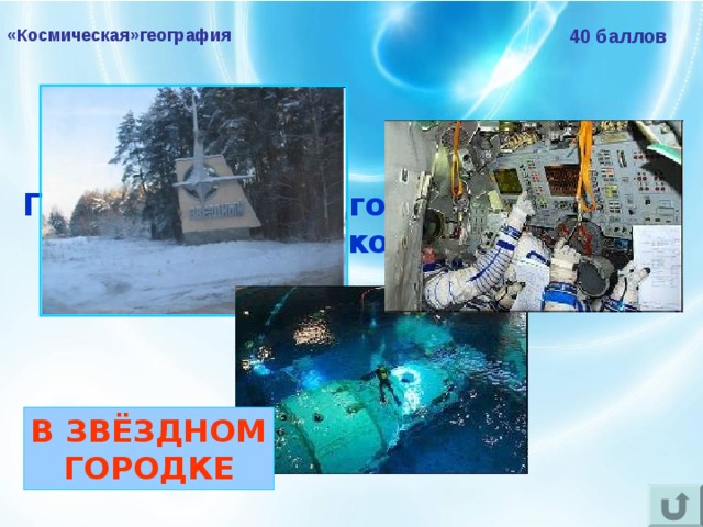 «Космическая»география 40 баллов Где проходят подготовку к полётам российские космонавты?  В ЗВЁЗДНОМ ГОРОДКЕ 