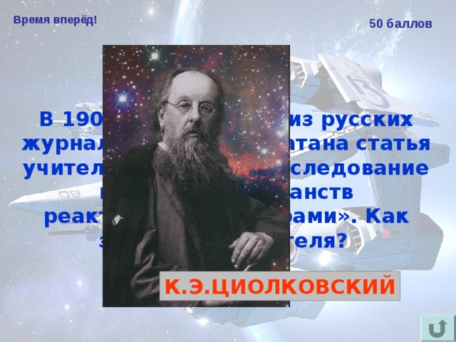 Время вперёд! 50 баллов В 1903 году в одном из русских журналов была напечатана статья учителя из Калуги «Исследование мировых пространств реактивными приборами». Как звали этого учителя?  К.Э.ЦИОЛКОВСКИЙ 