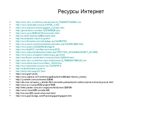 Ресурсы Интернет http://news.bbc.co.uk/hi/russian/uk/newsid_7343000/7343952.stm http://www.zanimatika.narod.ru/RF26_1.htm http://www.amyat.ru/memo/gagarin_va/index.htm http://gorod.tomsk.ru/index-1207933939.php http://www.rg.ru/2009/12/23/remorenko.html http://ecodom.deal.by/a1884-kedre.html http://lavandazolk.narod.ru/zg.html http://www.finmarket.ru/z/anl/anlpgv.asp?id=862761 http://www.ren-tv.com/forum/lofiversion/index.php?t12336-4950.html http://www.azion.kz/2010/09/15/page/3/ http://www.flot2017.com/file/show/none/9722 http://www.orfey.net/attractions/index.php?SECTION_ID=610&ELEMENT_ID=1952 http://www.trasa.ru/region/smolenskaya_geo.html http://maxiforum.ru/etot-den-v-voennoi-istorii-11526-9.html http://news.bbc.co.uk/hi/russian/sci/tech/newsid_7996000/7996112.stm http://www.photo-moskva.ru/Metro_VDNH.htm http://www.upmonitor.ru/news/russia/478797a/ http://erdemkirbetov.narod.ru/ http://debyt.info/page117.html http://www.gnef.ru/ufo http://www.zateevo.ru/?section=page&action=edit&alias=leonov_kartiny http://1.webefir.com/comments/33849 http://ufo-new.ru/nauka_i_tehniks/82-konstantin-yeduardovich-ciolkovskij-kosmicheskij-prorok.html http://www.a-v-t.ru/portfolio/project/7836 http://fotki.yandex.ru/users/sergej-mishkin2/view/158708/ http://www.school158.ru/node/138 http://kosmos335.narod.ru/kosmo2.html http://www.gaz21volga.com/Raznoe/gagarin/gagarin.htm    