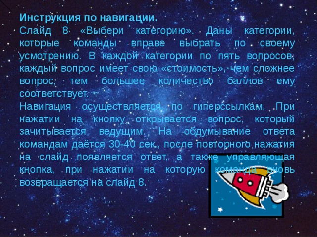     Инструкция по навигации. Слайд 8 «Выбери категорию». Даны категории, которые команды вправе выбрать по своему усмотрению. В каждой категории по пять вопросов, каждый вопрос имеет свою «стоимость», чем сложнее вопрос, тем большее количество баллов ему соответствует. Навигация осуществляется по гиперссылкам. При нажатии на кнопку открывается вопрос, который зачитывается ведущим. На обдумывание ответа командам даётся 30-40 сек., после повторного нажатия на слайд появляется ответ, а также управляющая кнопка, при нажатии на которую команда вновь возвращается на слайд 8. 