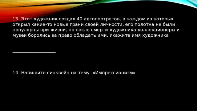 13. Этот художник создал 40 автопортретов, в каждом из которых открыл какие-то новые грани своей личности, его полотна не были популярны при жизни, но после смерти художника коллекционеры и музеи боролись за право обладать ими. Укажите имя художника ___________________ 14. Напишите синквейн на тему «Импрессионизм» 