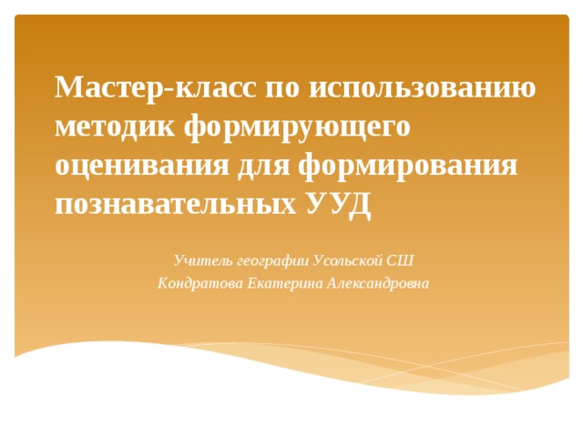 Мастер-класс по использованию методик формирующего оценивания для формирования познавательных УУД Учитель географии Усольской СШ Кондратова Екатерина Александровна 