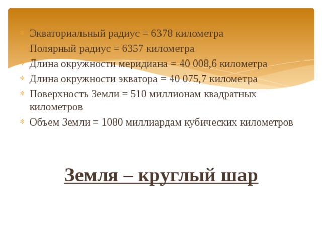 Экваториальный радиус = 6378 километра Полярный радиус = 6357 километра Длина окружности меридиана = 40 008,6 километра Длина окружности экватора = 40 075,7 километра Поверхность Земли = 510 миллионам квадратных километров Объем Земли = 1080 миллиардам кубических километров  Земля – круглый шар 