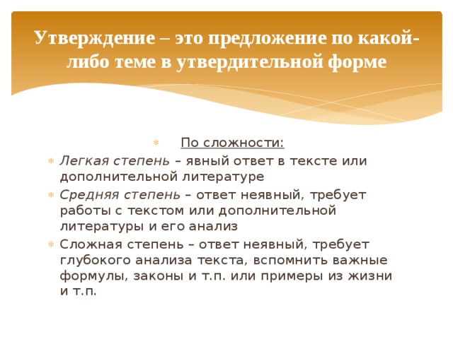 Утверждение – это предложение по какой-либо теме в утвердительной форме По сложности: Легкая степень – явный ответ в тексте или дополнительной литературе Средняя степень – ответ неявный, требует работы с текстом или дополнительной литературы и его анализ Сложная степень – ответ неявный, требует глубокого анализа текста, вспомнить важные формулы, законы и т.п. или примеры из жизни и т.п. 