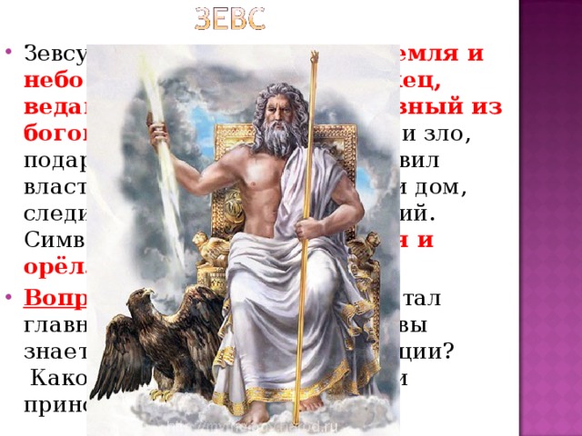 Зевсу достались в правление земля и небо . Бог дождя, громовержец, ведающий всем миром. Главный из богов . Он распределяет добро и зло, подарил людям законы, установил власть царей, охраняет семью и дом, следит за соблюдением традиций. Символами Зевса были молния и орёл. Вопрос . Почему именно Зевс стал главным богом у греков? ( Что вы знаете о дождях и грозах в Греции?  Какой вред и какую пользу они приносили грекам?)  