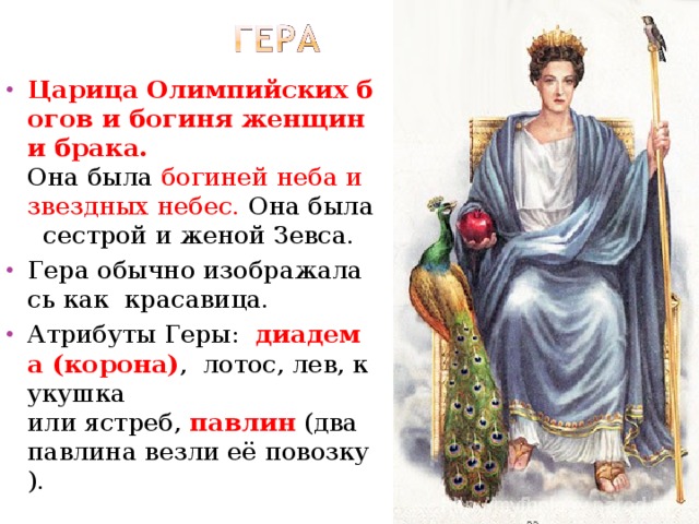Царица Олимпийских богов и богиня женщин и брака. Она была  богиней неба и звездных небес.  Она была  сестрой и женой Зевса.  Гера обычно изображалась как  красавица. Атрибуты Геры:   диадема (корона) ,  лотос, лев, кукушка  или ястреб,  павлин  (два павлина везли её повозку). 
