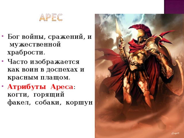 Бог войны, сражений, и мужественной  храбрости.  Часто изображается как воин в доспехах и красным плащом. Атрибуты  Ареса :  когти,  горящий  факел,  собаки,  коршун 