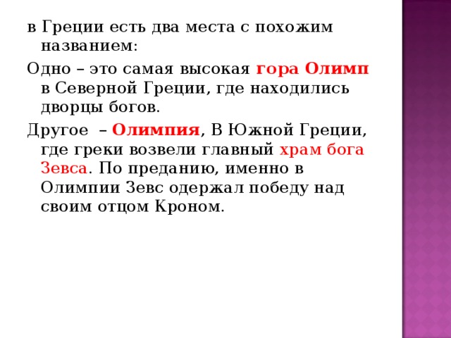 в Греции есть два места с похожим названием: Одно – это самая высокая гора Олимп в Северной Греции, где находились дворцы богов. Другое  – Олимпия , В Южной Греции, где греки возвели главный храм бога Зевса . По преданию, именно в Олимпии Зевс одержал победу над своим отцом Кроном.   