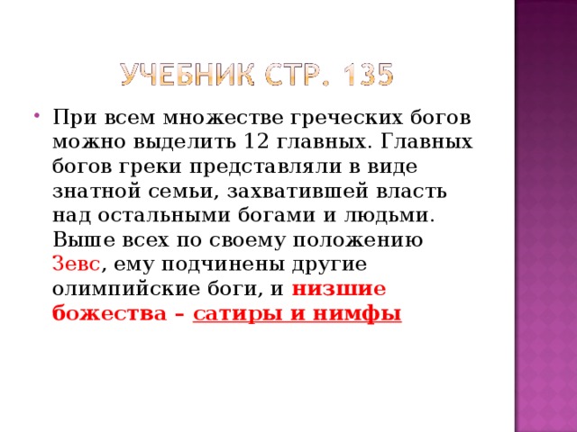 При всем множестве греческих богов можно выделить 12 главных. Главных богов греки представляли в виде знатной семьи, захватившей власть над остальными богами и людьми. Выше всех по своему положению Зевс , ему подчинены другие олимпийские боги, и низшие божества – сатиры и нимфы   