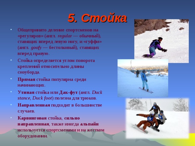 5. Стойка Общепринято деление спортсменов на «регуляров» (англ.  regular  — обычный), ставящих вперед левую ногу, и «гуффи» (англ.  goofy  — бестолковый), ставящих вперед правую. Стойка определяется углом поворота креплений относительно длины сноуборда. Прямая стойка популярна среди начинающих. Утиная стойка или Дак-фут (англ.  Duck stance, Duck foot ) полезна для трюков. Направленная подходит в большинстве случаев. Карвинговая стойка, сильно направленная , также иногда альпайн используется спортсменами и на жестком оборудовании.  