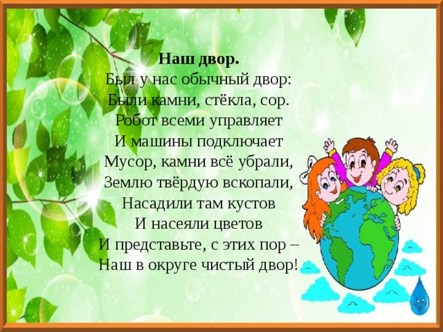 Наш двор. Был у нас обычный двор: Были камни, стёкла, сор. Робот всеми управляет И машины подключает Мусор, камни всё убрали, Землю твёрдую вскопали, Насадили там кустов И насеяли цветов И представьте, с этих пор – Наш в округе чистый двор! 