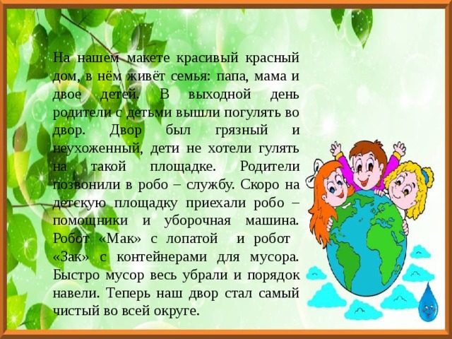 На нашем макете красивый красный дом, в нём живёт семья: папа, мама и двое детей. В выходной день родители с детьми вышли погулять во двор. Двор был грязный и неухоженный, дети не хотели гулять на такой площадке. Родители позвонили в робо – службу. Скоро на детскую площадку приехали робо – помощники и уборочная машина. Робот «Мак» с лопатой и робот «Зак» с контейнерами для мусора. Быстро мусор весь убрали и порядок навели. Теперь наш двор стал самый чистый во всей округе. 