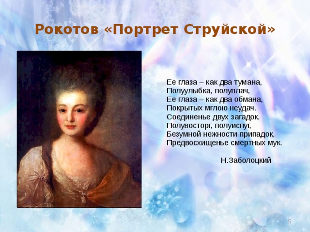 Рокотов «Портрет Струйской»  Ее глаза – как два тумана,  Полуулыбка, полуплач,  Ее глаза – как два обмана,  Покрытых мглою неудач.  Соединенье двух загадок,  Полувосторг, полуиспуг,  Безумной нежности припадок,  Предвосхищенье смертных мук.  Н.Заболоцкий