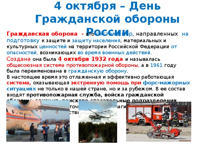 4 октября – День Гражданской обороны России Гражданская оборона - это  система мер , направленных на подготовку к защите и защиту  населения , материальных и культурных ценностей на территории Российской Федерации от опасностей, возникающих во время военных действий. Создана она была 4 октября 1932 года и называлась общесоюзная система противопожарной обороны, а в 1961 году была переименована в гражданскую оборону . В настоящее время это отлаженная и эффективно работающая система, оказывающая экстренную помощь при форс-мажорных ситуациях не  только в нашей стране, но и за рубежом. В ее состав входят противопожарная служба, войска гражданской обороны, авиация , поисково-спасательные подразделения , работающие в круглосуточном режиме реагирования на чрезвычайные происшествия. 