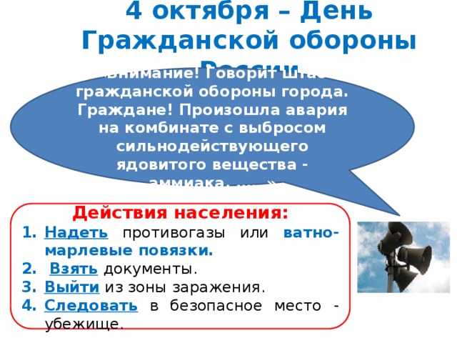 4 октября – День Гражданской обороны России «Внимание! Говорит штаб гражданской обороны города. Граждане! Произошла авария на комбинате с выбросом сильнодействующего ядовитого вещества - аммиака. ……» Действия населения: Надеть  противогазы или ватно-марлевые повязки.  Взять  документы. Выйти  из зоны заражения. Следовать  в безопасное место - убежище. 