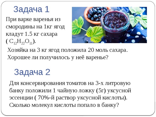 Задача 1 При варке варенья из смородины на 1кг ягод кладут 1.5 кг сахара  ( C 12 H 22 O 11 ). Хозяйка на 3 кг ягод положила 20 моль сахара. Хорошее ли получилось у неё варенье? Задача 2 Для консервирования томатов на 3-х литровую банку положили 1 чайную ложку (5г) уксусной эссенции ( 70%-й раствор уксусной кислоты). Сколько молекул кислоты попало в банку? 