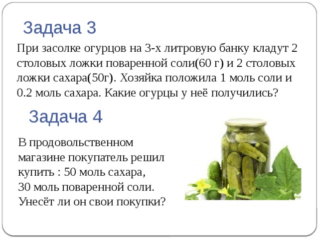 Задача 3 При засолке огурцов на 3-х литровую банку кладут 2 столовых ложки поваренной соли(60 г) и 2 столовых ложки сахара(50г). Хозяйка положила 1 моль соли и 0.2 моль сахара. Какие огурцы у неё получились? Задача 4 В продовольственном магазине покупатель решил купить : 50 моль сахара,  30 моль поваренной соли.  Унесёт ли он свои покупки? 