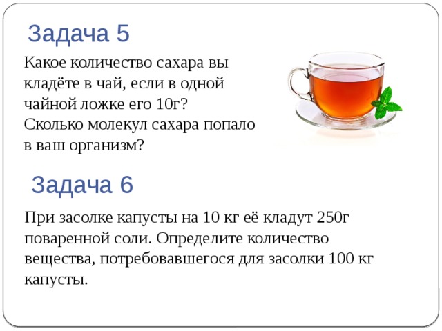 Задача 5 Какое количество сахара вы кладёте в чай, если в одной чайной ложке его 10г? Сколько молекул сахара попало  в ваш организм? Задача 6 При засолке капусты на 10 кг её кладут 250г поваренной соли. Определите количество вещества, потребовавшегося для засолки 100 кг капусты. 
