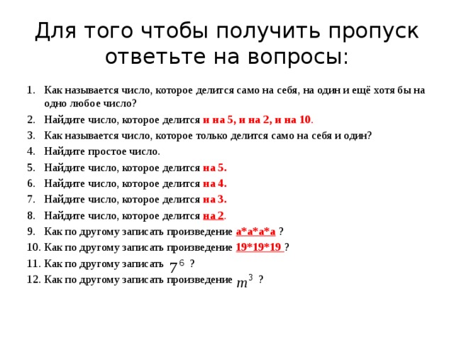 Для того чтобы получить пропуск ответьте на вопросы: Как называется число, которое делится само на себя, на один и ещё хотя бы на одно любое число? Найдите число, которое делится и на 5, и на 2, и на 10 . Как называется число, которое только делится само на себя и один? Найдите простое число. Найдите число, которое делится на 5. Найдите число, которое делится на 4. Найдите число, которое делится на 3. Найдите число, которое делится на 2 . Как по другому записать произведение а*а*а*а ? Как по другому записать произведение 19*19*19 ? Как по другому записать ? Как по другому записать произведение ? 