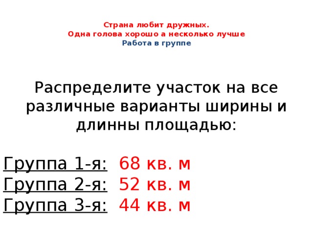  Страна любит дружных.  Одна голова хорошо а несколько лучше  Работа в группе Распределите участок на все различные варианты ширины и длинны площадью: Группа 1-я:  68 кв. м Группа 2-я:  52 кв. м Группа 3-я:  44 кв. м 