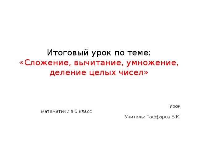 Итоговый урок по теме:  «Сложение, вычитание, умножение, деление целых чисел»  Урок математики в 6 класс Учитель: Гаффаров Б.К. 