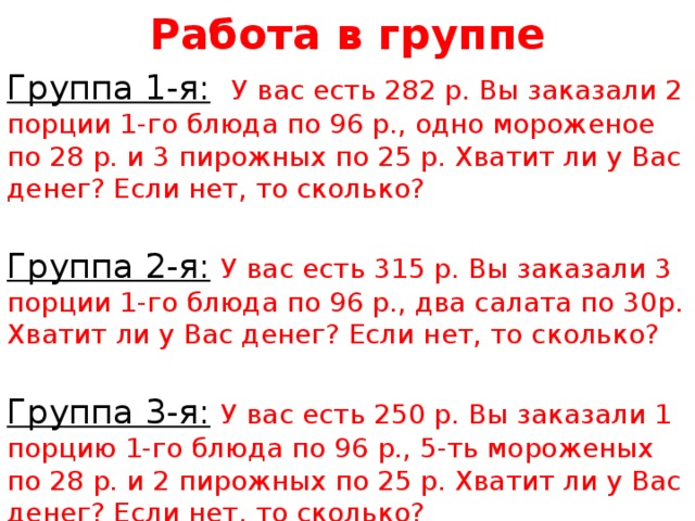 Работа в группе Группа 1-я:  У вас есть 282 р. Вы заказали 2 порции 1-го блюда по 96 р., одно мороженое по 28 р. и 3 пирожных по 25 р. Хватит ли у Вас денег? Если нет, то сколько?  Группа 2-я:  У вас есть 315 р. Вы заказали 3 порции 1-го блюда по 96 р., два салата по 30р. Хватит ли у Вас денег? Если нет, то сколько?  Группа 3-я:  У вас есть 250 р. Вы заказали 1 порцию 1-го блюда по 96 р., 5-ть мороженых по 28 р. и 2 пирожных по 25 р. Хватит ли у Вас денег? Если нет, то сколько? 