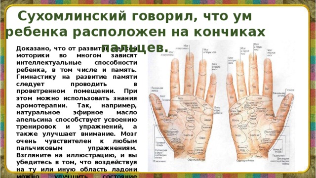 Сухомлинский говорил, что ум ребенка расположен на кончиках пальцев.    Доказано, что от развития мелкой моторики во многом зависят интеллектуальные способности ребенка, в том числе и память. Гимнастику на развитие памяти следует проводить в проветренном помещении. При этом можно использовать знания аромотерапии. Так, например, натуральное эфирное масло апельсина способствует усвоению тренировок и упражнений, а также улучшает внимание. Мозг очень чувствителен к любым пальчиковым упражнениям. Взгляните на иллюстрацию, и вы убедитесь в том, что воздействуя на ту или иную область ладони можно улучшить состояние систем организма .   