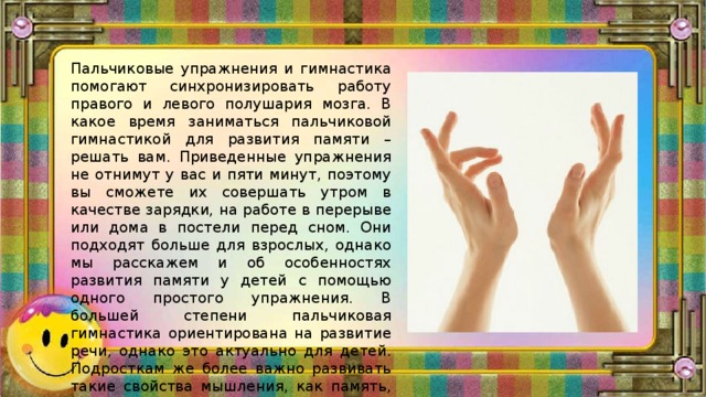 Пальчиковые упражнения и гимнастика помогают синхронизировать работу правого и левого полушария мозга. В какое время заниматься пальчиковой гимнастикой для развития памяти – решать вам. Приведенные упражнения не отнимут у вас и пяти минут, поэтому вы сможете их совершать утром в качестве зарядки, на работе в перерыве или дома в постели перед сном. Они подходят больше для взрослых, однако мы расскажем и об особенностях развития памяти у детей с помощью одного простого упражнения. В большей степени пальчиковая гимнастика ориентирована на развитие речи, однако это актуально для детей. Подросткам же более важно развивать такие свойства мышления, как память, внимательность, усидчивость. 